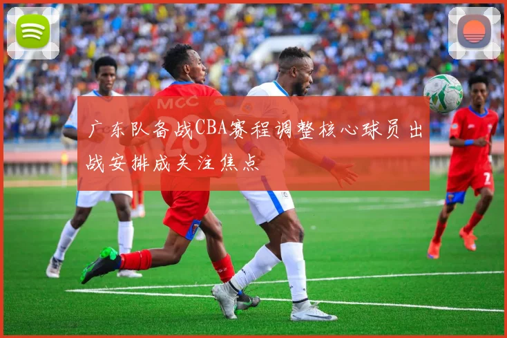 广东队备战CBA赛程调整核心球员出战安排成关注焦点