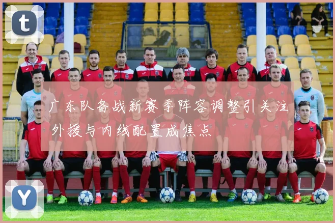 广东队备战新赛季阵容调整引关注 外援与内线配置成焦点