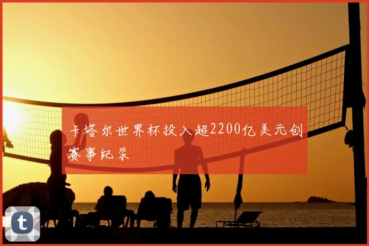 卡塔尔世界杯投入超2200亿美元创赛事纪录