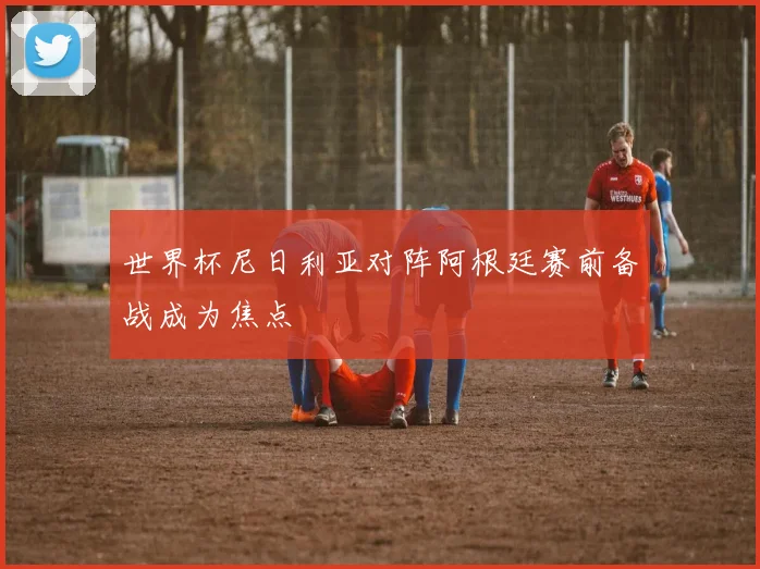世界杯尼日利亚对阵阿根廷赛前备战成为焦点
