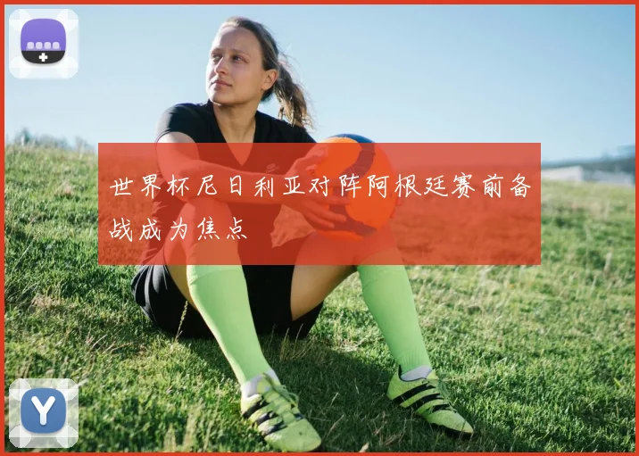 世界杯尼日利亚对阵阿根廷赛前备战成为焦点