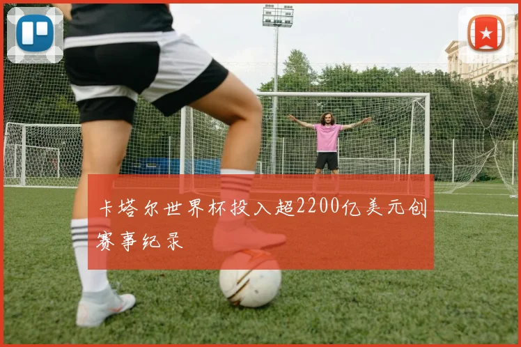 卡塔尔世界杯投入超2200亿美元创赛事纪录