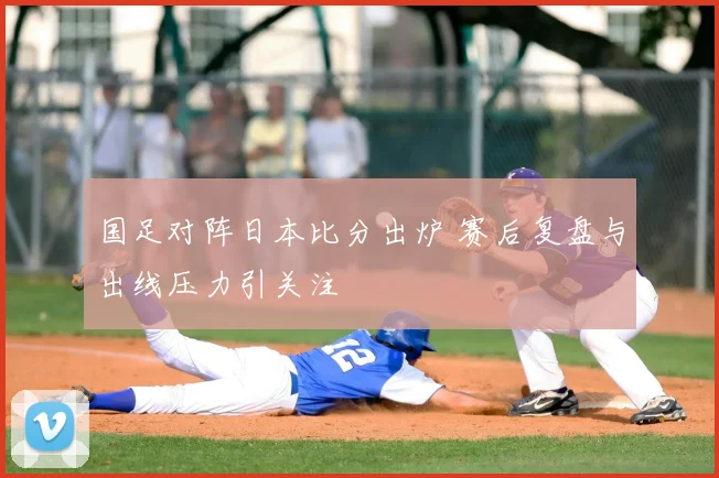 国足对阵日本比分出炉 赛后复盘与出线压力引关注