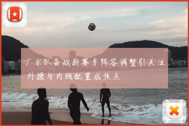 广东队备战新赛季阵容调整引关注 外援与内线配置成焦点