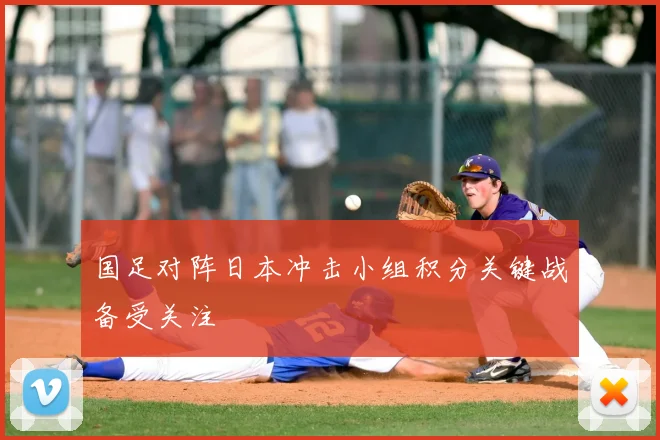 国足对阵日本冲击小组积分关键战备受关注