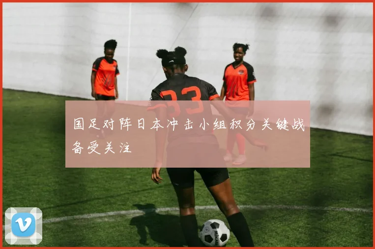 国足对阵日本冲击小组积分关键战备受关注