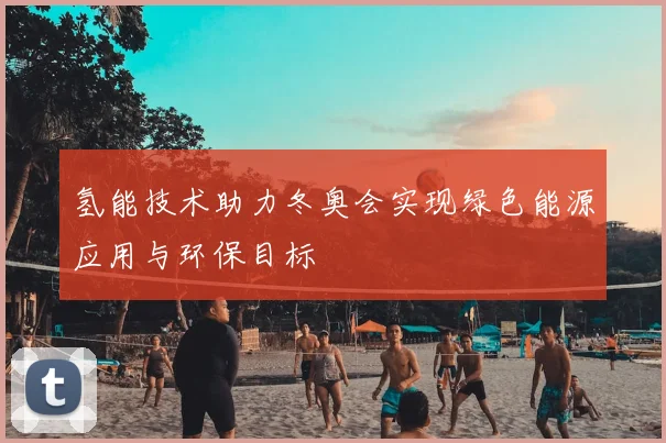 氢能技术助力冬奥会实现绿色能源应用与环保目标